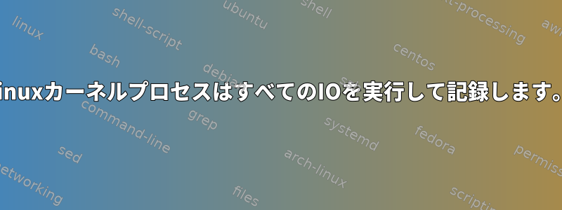 LinuxカーネルプロセスはすべてのIOを実行して記録します。