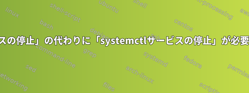 「systemctlサービスの停止」の代わりに「systemctlサービスの停止」が必要なのはなぜですか？