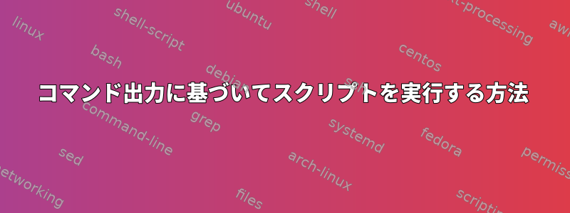 コマンド出力に基づいてスクリプトを実行する方法