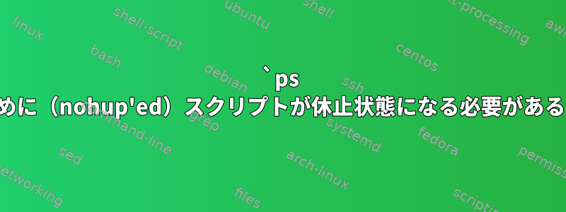 `ps -ef`が機能するために（nohup'ed）スクリプトが休止状態になる必要があるのはなぜですか？