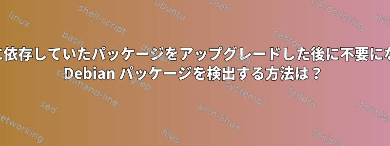 以前に依存していたパッケージをアップグレードした後に不要になった Debian パッケージを検出する方法は？