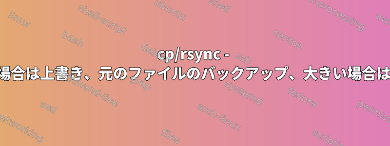 cp/rsync - 小さい場合は上書き、元のファイルのバックアップ、大きい場合は上書き