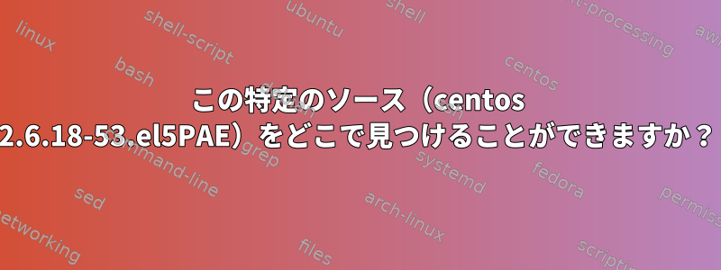 この特定のソース（centos 2.6.18-53.el5PAE）をどこで見つけることができますか？