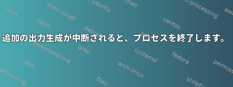 追加の出力生成が中断されると、プロセスを終了します。