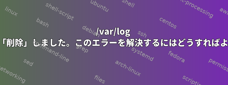 /var/log フォルダを「削除」しました。このエラーを解決するにはどうすればよいですか？