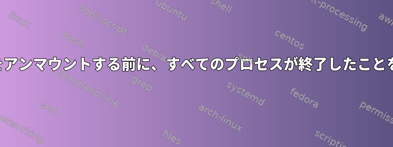 ファイルシステムをアンマウントする前に、すべてのプロセスが終了したことを確認する方法は？