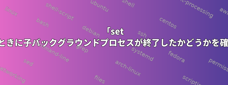 「set -e」を使用するときに子バックグラウンドプロセスが終了したかどうかを確認する方法は？