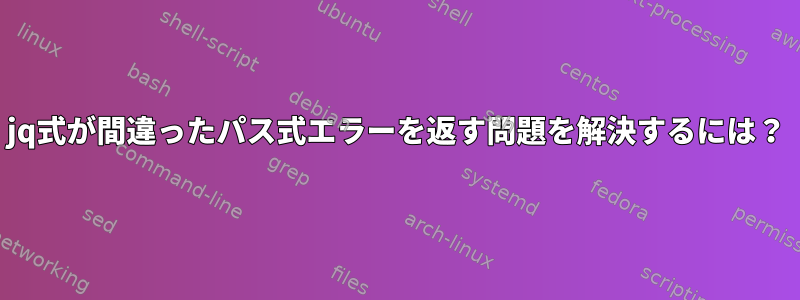 jq式が間違ったパス式エラーを返す問題を解決するには？