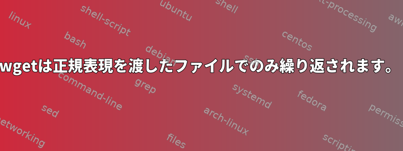 wgetは正規表現を渡したファイルでのみ繰り返されます。