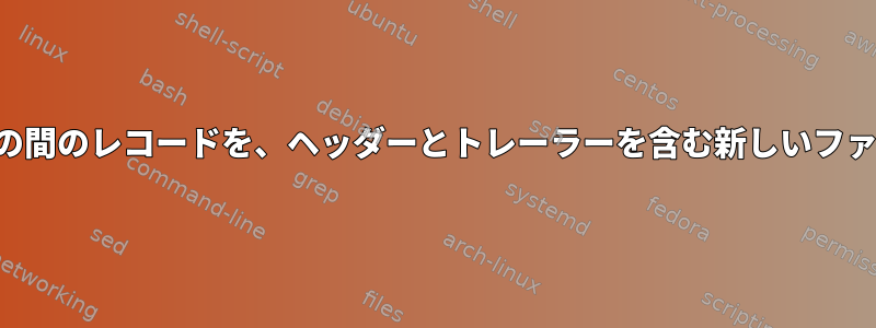 ヘッダーとトレーラーの間のレコードを、ヘッダーとトレーラーを含む新しいファイルにコピーします。