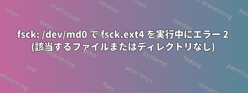 fsck: /dev/md0 で fsck.ext4 を実行中にエラー 2 (該当するファイルまたはディレクトリなし)