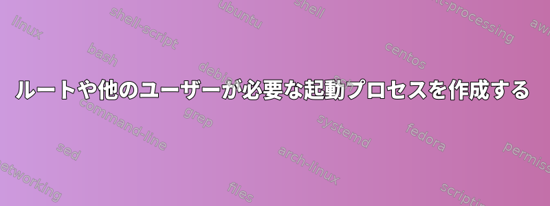 ルートや他のユーザーが必要な起動プロセスを作成する