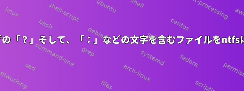 読み取り専用ドライブの「？」そして、「：」などの文字を含むファイルをntfsにコピーする方法は？