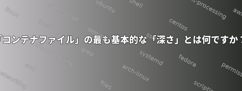 「コンテナファイル」の最も基本的な「深さ」とは何ですか？