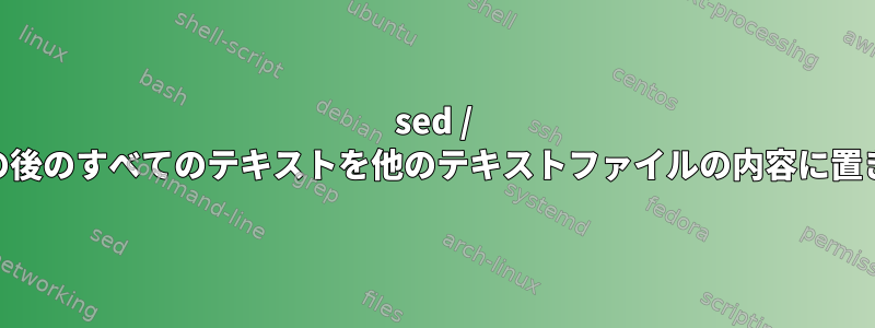 sed / awkを使用してファイルの特定の行の後のすべてのテキストを他のテキストファイルの内容に置き換えるにはどうすればよいですか？