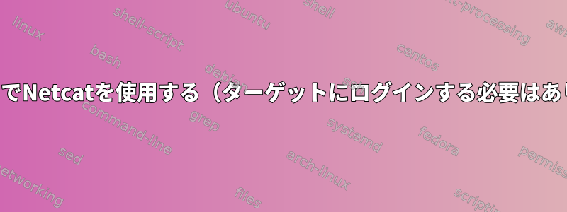 スクリプトでNetcatを使用する（ターゲットにログインする必要はありません）