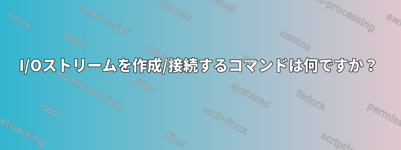 I/Oストリームを作成/接続するコマンドは何ですか？