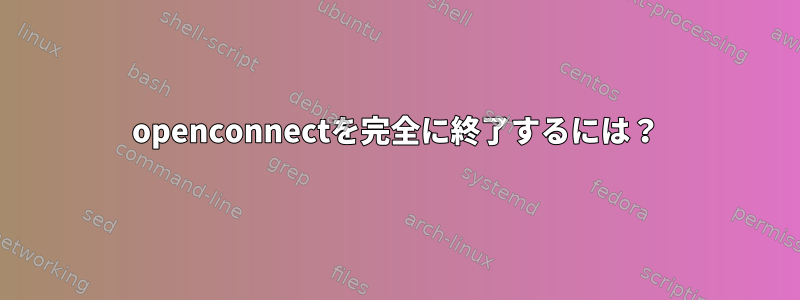 openconnectを完全に終了するには？