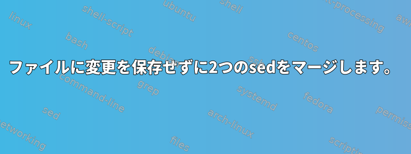 ファイルに変更を保存せずに2つのsedをマージします。