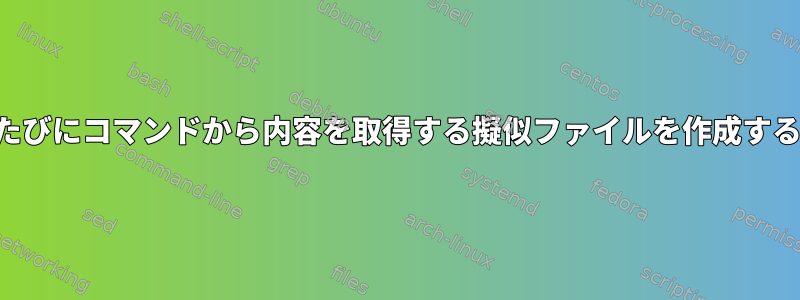 読むたびにコマンドから内容を取得する擬似ファイルを作成する方法