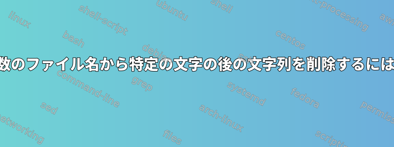 複数のファイル名から特定の文字の後の文字列を削除するには？