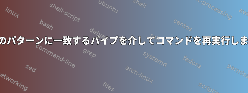 特定のパターンに一致するパイプを介してコマンドを再実行します。