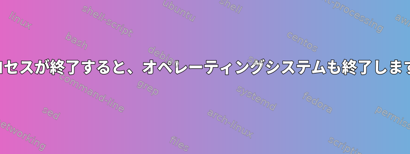 プロセスが終了すると、オペレーティングシステムも終了します。