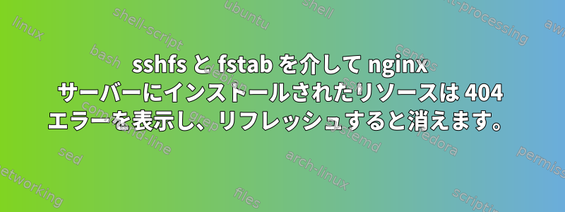 sshfs と fstab を介して nginx サーバーにインストールされたリソースは 404 エラーを表示し、リフレッシュすると消えます。