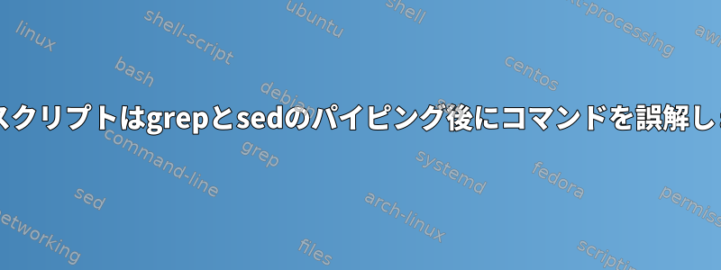 Bashスクリプトはgrepとsedのパイピング後にコマンドを誤解します。