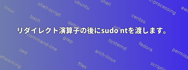 リダイレクト演算子の後にsudo ntを渡します。