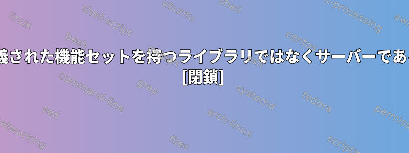 Xサーバーが事前定義された機能セットを持つライブラリではなくサーバーであるのはなぜですか？ [閉鎖]