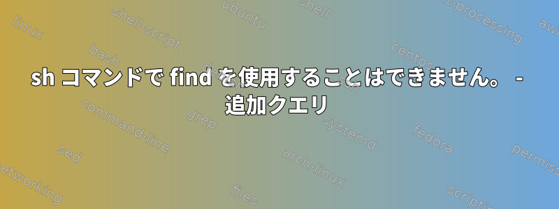 sh コマンドで find を使用することはできません。 - 追加クエリ