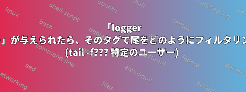 「logger -t特定のユーザー」が与えられたら、そのタグで尾をどのようにフィルタリングできますか？ (tail -f??? 特定のユーザー)