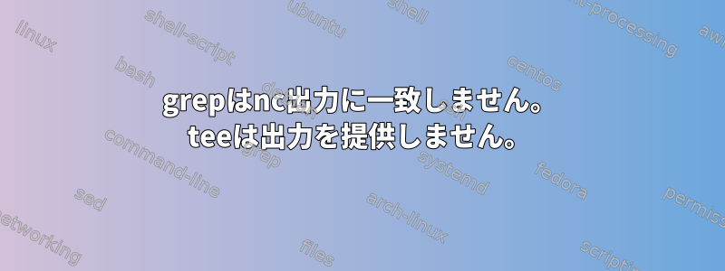 grepはnc出力に一致しません。 teeは出力を提供しません。