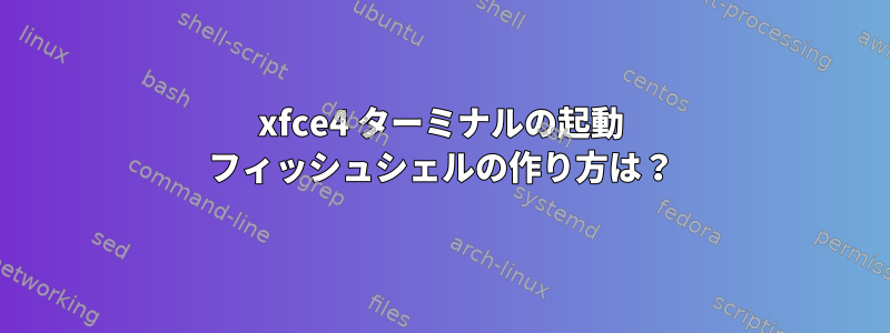 xfce4 ターミナルの起動 フィッシュシェルの作り方は？