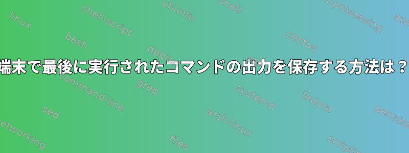 端末で最後に実行されたコマンドの出力を保存する方法は？