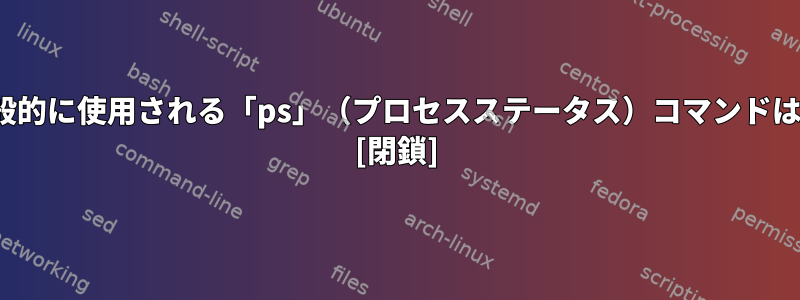 Linuxで一般的に使用される「ps」（プロセスステータス）コマンドは何ですか？ [閉鎖]