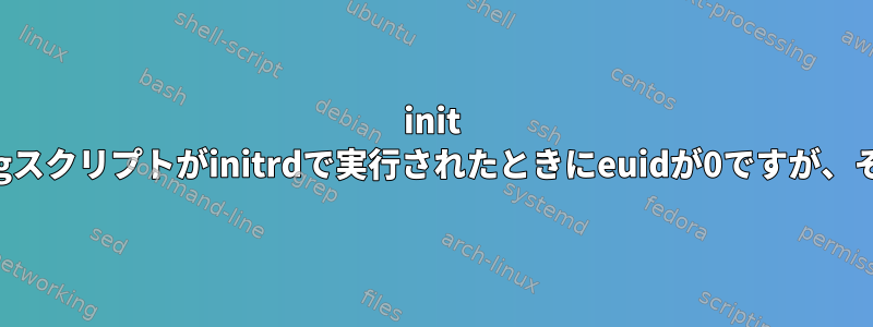 init =で実行されているShebangスクリプトがinitrdで実行されたときにeuidが0ですが、そうでないのはなぜですか？