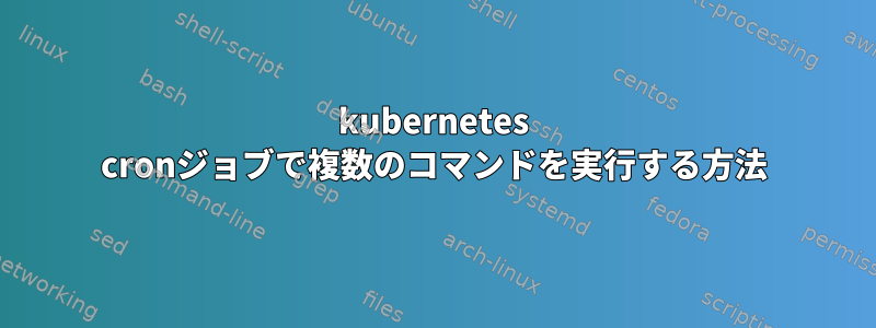 kubernetes cronジョブで複数のコマンドを実行する方法