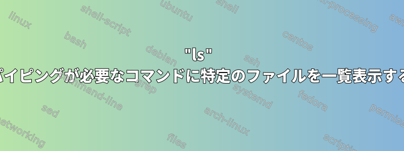 "ls" パイピングが必要なコマンドに特定のファイルを一覧表示する