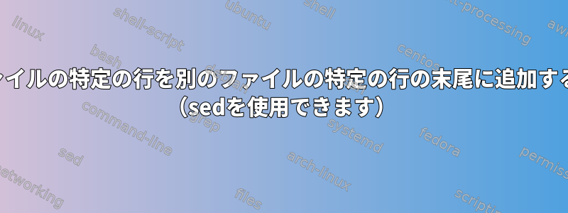 あるファイルの特定の行を別のファイルの特定の行の末尾に追加するには？ （sedを使用できます）