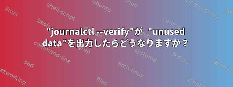 "journalctl --verify"が "unused data"を出力したらどうなりますか？