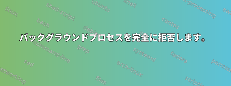 バックグラウンドプロセスを完全に拒否します。