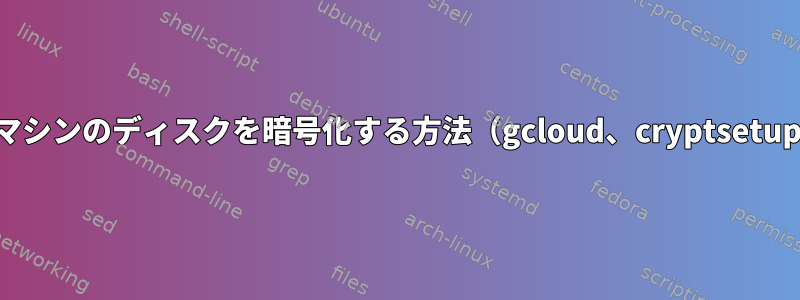 仮想マシンのディスクを暗号化する方法（gcloud、cryptsetup）：