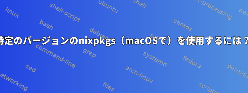 特定のバージョンのnixpkgs（macOSで）を使用するには？