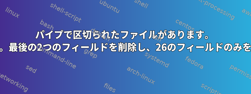 パイプで区切られたファイルがあります。 28のフィールドがあります。最後の2つのフィールドを削除し、26のフィールドのみを印刷する必要があります。