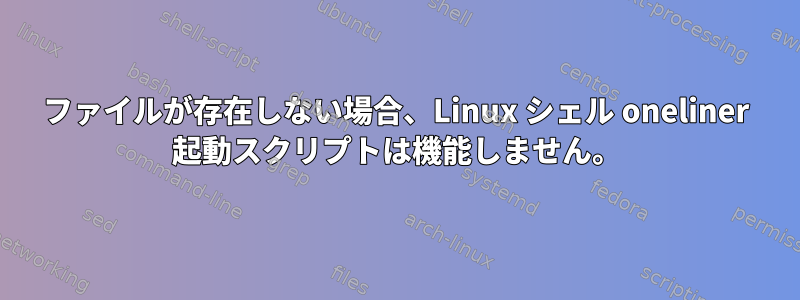 ファイルが存在しない場合、Linux シェル oneliner 起動スクリプトは機能しません。