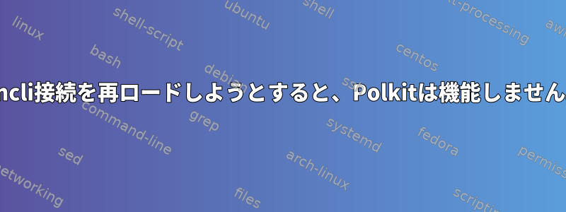 nmcli接続を再ロードしようとすると、Polkitは機能しません。