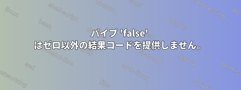 パイプ 'false' はゼロ以外の結果コードを提供しません。