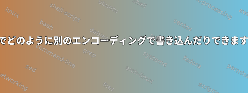 端末でどのように別のエンコーディングで書き込んだりできますか？